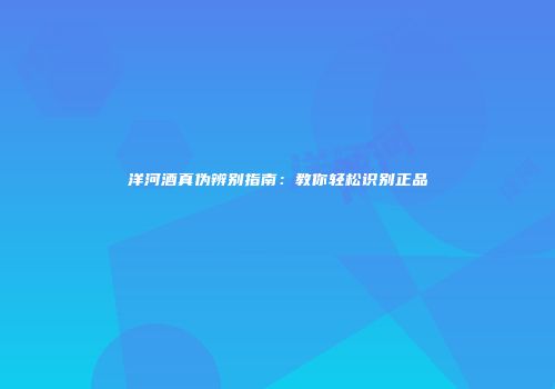 洋河酒真伪辨别指南：教你轻松识别正品