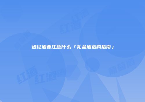 送红酒要注意什么「礼品酒选购指南」