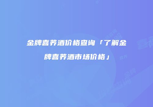 金牌喜荞酒价格查询「了解金牌喜荞酒市场价格」