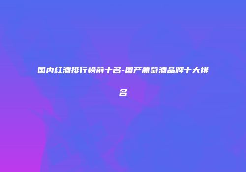国内红酒排行榜前十名-国产葡萄酒品牌十大排名