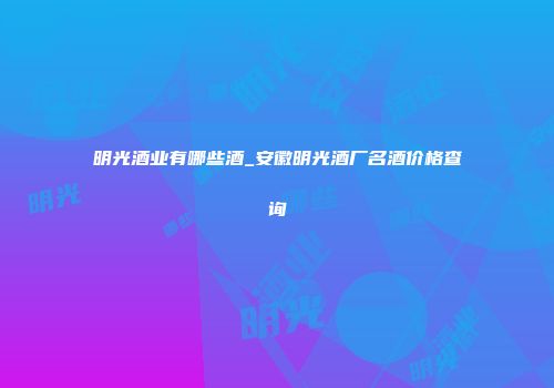 明光酒业有哪些酒_安徽明光酒厂名酒价格查询