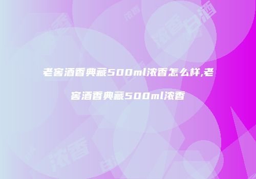 老窖酒香典藏500ml浓香怎么样,老窖酒香典藏500ml浓香