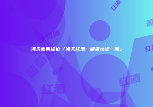 海天官网报价「海天红酒一瓶多少钱一瓶」