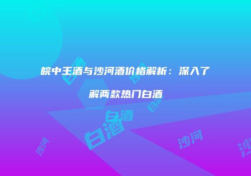 皖中王酒与沙河酒价格解析：深入了解两款热门白酒