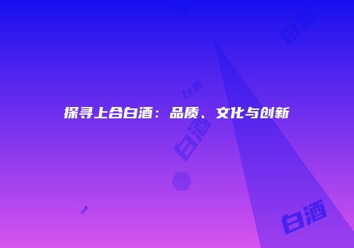 探寻上合白酒：品质、文化与创新