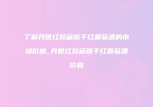 了解丹世红珍藏版干红葡萄酒的市场价格_丹世红珍藏版干红葡萄酒价格