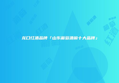 龙口红酒品牌「山东葡萄酒前十大品牌」