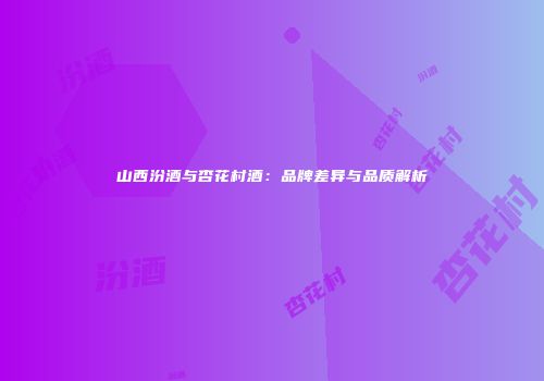 山西汾酒与杏花村酒：品牌差异与品质解析