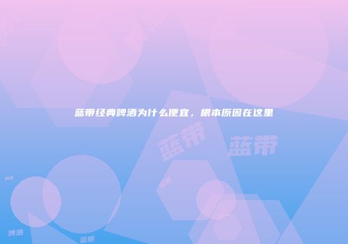 蓝带经典啤酒为什么便宜，根本原因在这里