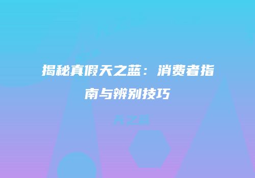 揭秘真假天之蓝：消费者指南与辨别技巧