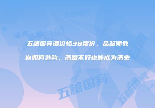 五粮国宾酒价格38度价，品鉴师教你如何选购，酒量不好也能成为酒鬼