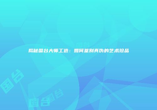 揭秘国台大师工造：如何鉴别真伪的艺术珍品