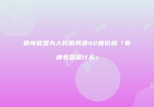 贵州君盟为人民服务酒42度价格「泰康君盟是什么」