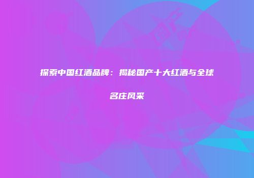 探索中国红酒品牌：揭秘国产十大红酒与全球名庄风采