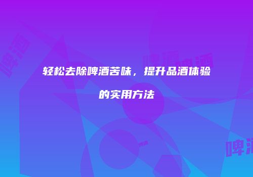 轻松去除啤酒苦味，提升品酒体验的实用方法