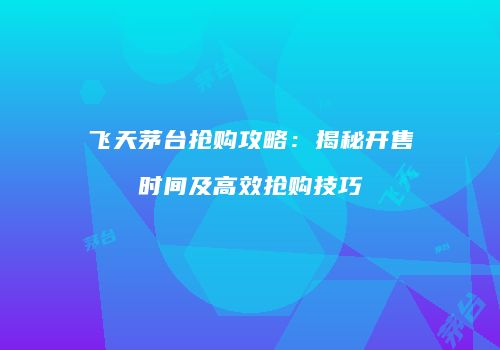 飞天茅台抢购攻略：揭秘开售时间及高效抢购技巧