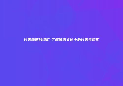 代表啤酒的词汇-了解啤酒文化中的代表性词汇