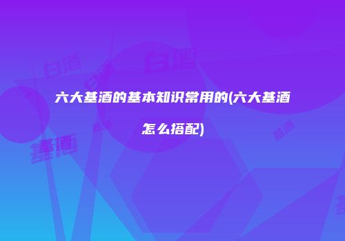 六大基酒的基本知识常用的(六大基酒怎么搭配)