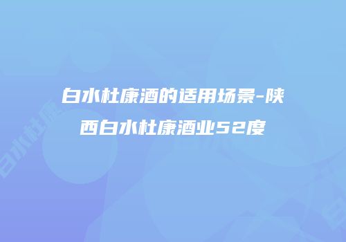 白水杜康酒的适用场景-陕西白水杜康酒业52度