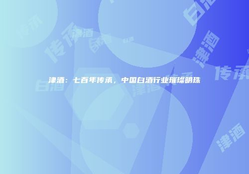 津酒：七百年传承，中国白酒行业璀璨明珠