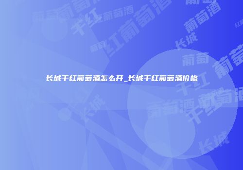 长城干红葡萄酒怎么开_长城干红葡萄酒价格