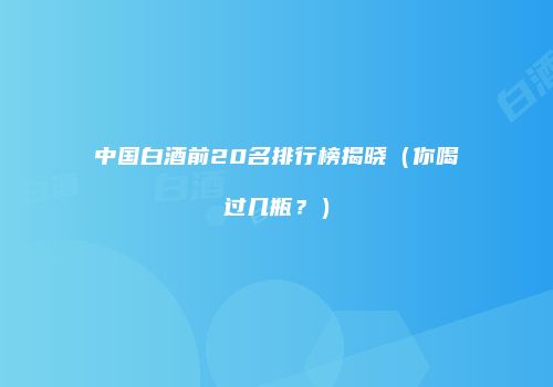 中国白酒前20名排行榜揭晓（你喝过几瓶？）