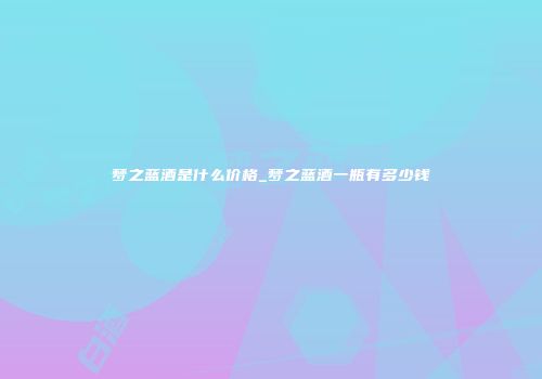 梦之蓝酒是什么价格_梦之蓝酒一瓶有多少钱