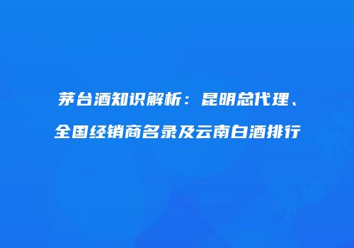 茅台酒知识解析：昆明总代理、全国经销商名录及云南白酒排行