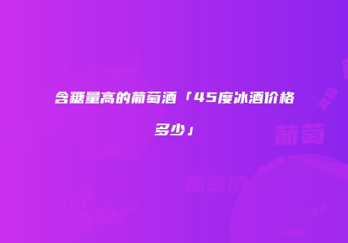 含糖量高的葡萄酒「45度冰酒价格多少」