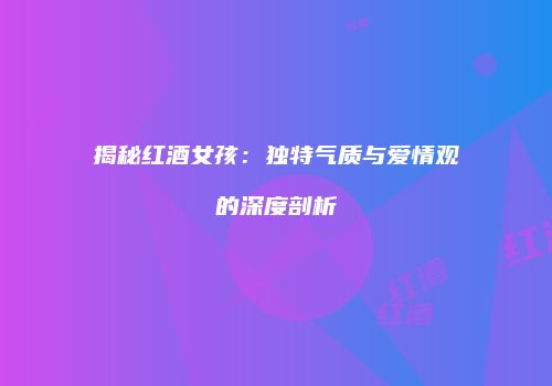 揭秘红酒女孩：独特气质与爱情观的深度剖析