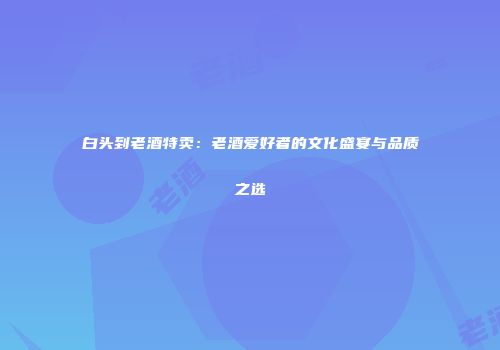 白头到老酒特卖：老酒爱好者的文化盛宴与品质之选