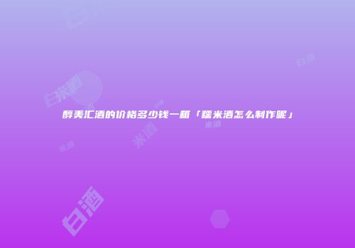 醇美汇酒的价格多少钱一箱「糯米酒怎么制作呢」