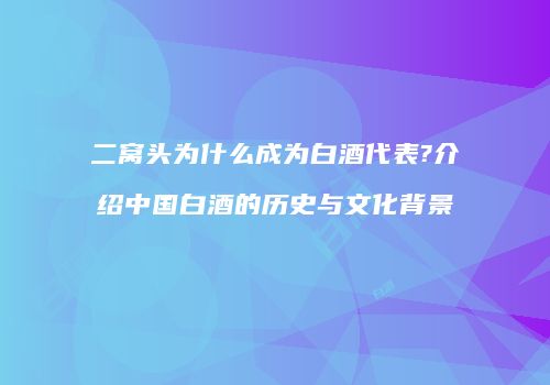 二窝头为什么成为白酒代表?介绍中国白酒的历史与文化背景