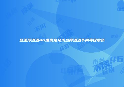 品鉴厚道酒46度价格及木台厚道酒不同等级解析