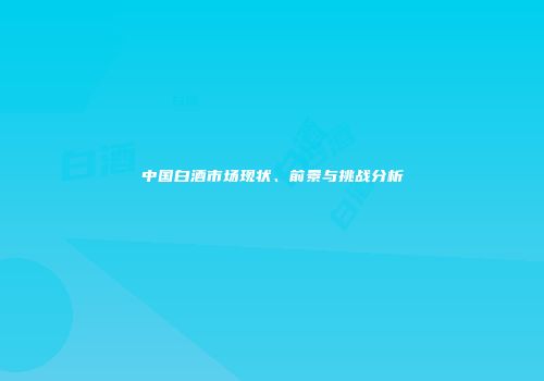 中国白酒市场现状、前景与挑战分析