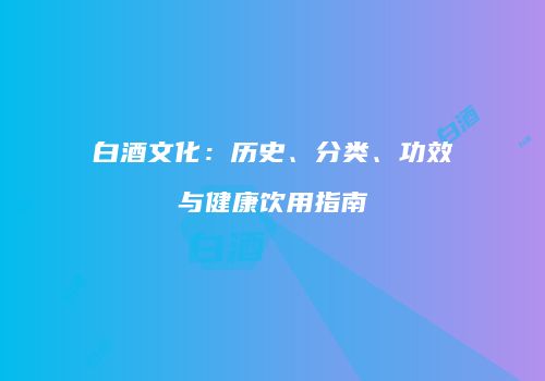 白酒文化：历史、分类、功效与健康饮用指南