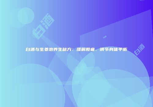 白酒与生姜泡养生秘方：缓解股痛、调节身体平衡