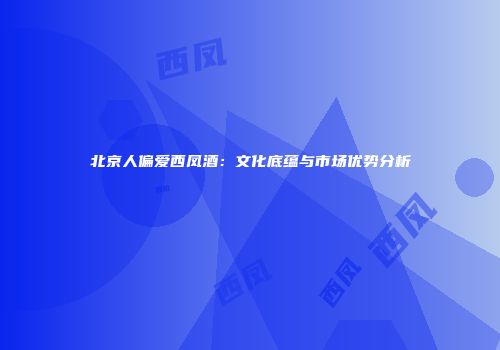 北京人偏爱西凤酒：文化底蕴与市场优势分析