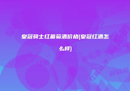 皇冠骑士红葡萄酒价格(皇冠红酒怎么样)