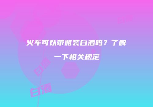 火车可以带瓶装白酒吗？了解一下相关规定