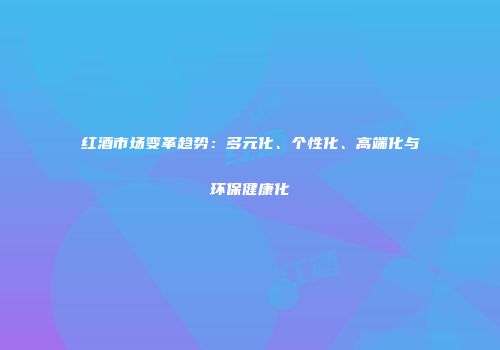 红酒市场变革趋势：多元化、个性化、高端化与环保健康化