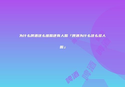 为什么啤酒这么难喝还有人喝「啤酒为什么这么多人喝」