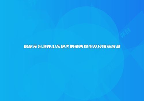 揭秘茅台酒在山东地区的销售网络及经销商信息