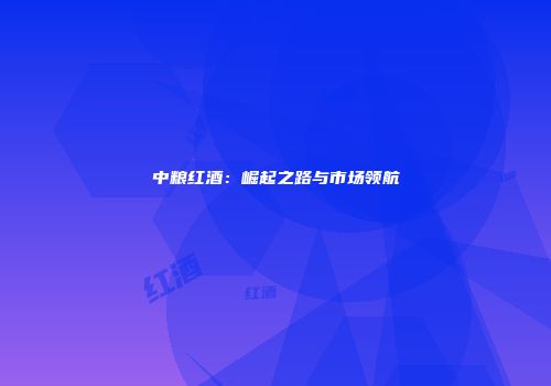 中粮红酒：崛起之路与市场领航