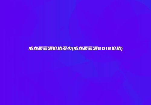 威龙葡萄酒价格多少(威龙葡萄酒2012价格)