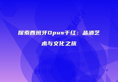 探索西班牙Opus干红：品酒艺术与文化之旅