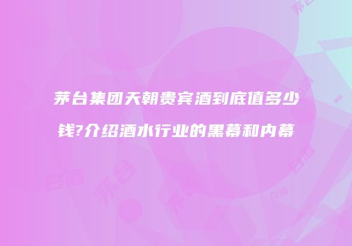 茅台集团天朝贵宾酒到底值多少钱?介绍酒水行业的黑幕和内幕