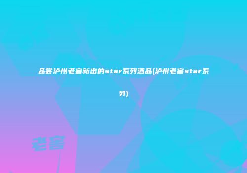 品尝泸州老窖新出的star系列酒品(泸州老窖star系列)