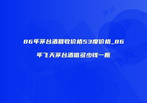 86年茅台酒回收价格53度价格_86年飞天茅台酒值多少钱一瓶