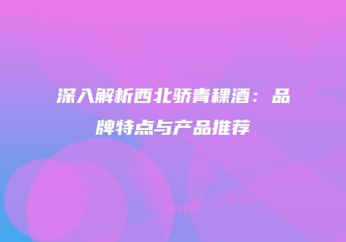 深入解析西北骄青稞酒：品牌特点与产品推荐